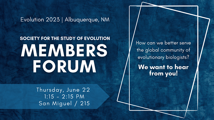 Evolution 2023, Albuquerque, NM, Society for the Study of Evolution Members Forum, Thursday, June 22, 1:15 - 2:15 PM San Miguel 215, How can we better serve the global community of evolutionary biologists? We want to hear from you.